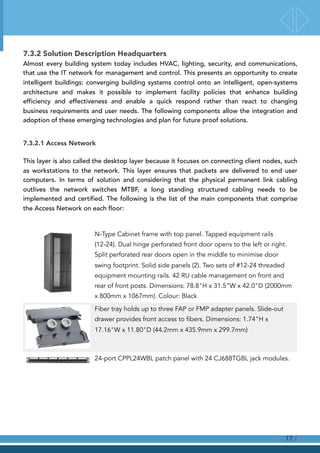 7.3.2 Solution Description Headquarters
Almost every building system today includes HVAC, lighting, security, and communications,
that use the IT network for management and control. This presents an opportunity to create
intelligent buildings: converging building systems control onto an intelligent, open-systems
architecture and makes it possible to implement facility policies that enhance building
efficiency and effectiveness and enable a quick respond rather than react to changing
business requirements and user needs. The following components allow the integration and
adoption of these emerging technologies and plan for future proof solutions.
7.3.2.1 Access Network
This layer is also called the desktop layer because it focuses on connecting client nodes, such
as workstations to the network. This layer ensures that packets are delivered to end user
computers. In terms of solution and considering that the physical permanent link cabling
outlives the network switches MTBF, a long standing structured cabling needs to be
implemented and certified. The following is the list of the main components that comprise
the Access Network on each floor:
N-Type Cabinet frame with top panel. Tapped equipment rails
(12-24). Dual hinge perforated front door opens to the left or right.
Split perforated rear doors open in the middle to minimise door
swing footprint. Solid side panels (2). Two sets of #12-24 threaded
equipment mounting rails. 42 RU cable management on front and
rear of front posts. Dimensions: 78.8"H x 31.5”W x 42.0"D (2000mm
x 800mm x 1067mm). Colour: Black
Fiber tray holds up to three FAP or FMP adapter panels. Slide-out
drawer provides front access to fibers. Dimensions: 1.74"H x
17.16"W x 11.80"D (44.2mm x 435.9mm x 299.7mm)
24-port CPPL24WBL patch panel with 24 CJ688TGBL jack modules.
!
!
!
/17
 