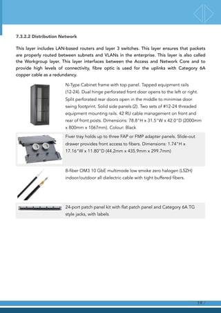 7.3.2.2 Distribution Network
This layer includes LAN-based routers and layer 3 switches. This layer ensures that packets
are properly routed between subnets and VLANs in the enterprise. This layer is also called
the Workgroup layer. This layer interfaces between the Access and Network Core and to
provide high levels of connectivity, fibre optic is used for the uplinks with Category 6A
copper cable as a redundancy.
N-Type Cabinet frame with top panel. Tapped equipment rails
(12-24). Dual hinge perforated front door opens to the left or right.
Split perforated rear doors open in the middle to minimise door
swing footprint. Solid side panels (2). Two sets of #12-24 threaded
equipment mounting rails. 42 RU cable management on front and
rear of front posts. Dimensions: 78.8"H x 31.5"W x 42.0"D (2000mm
x 800mm x 1067mm). Colour: Black
Fiver tray holds up to three FAP or FMP adapter panels. Slide-out
drawer provides front access to fibers. Dimensions: 1.74"H x
17.16"W x 11.80"D (44.2mm x 435.9mm x 299.7mm)
8-fiber OM3 10 GbE multimode low smoke zero halogen (LSZH)
indoor/outdoor all dielectric cable with tight buffered fibers.
24-port patch panel kit with flat patch panel and Category 6A TG
style jacks, with labels
!
!
!
!
/19
 