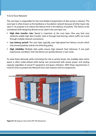 7.3.2.3 Core Network
The core layer is responsible for fast and reliable transportation of data across a network. The
core layer is often known as the backbone or foundation network because all other layers rely
upon it. Its purpose is to reduce the latency time in the delivery of packets. The factors to be
considered while designing devices to be used in the core layer are:
• High data transfer rate: Speed is important at the core layer. One way that core
networks enable high data transfer rates is through load sharing, where traffic can travel
through multiple network connections.
• Low latency period: The core layer typically uses high-speed low latency circuits which
only forward packets and do not enforcing policy.
• High reliability: Multiple data paths ensure high network fault tolerance; if one path
experiences a problem, then the device can quickly discover a new route.
To meet these demands while minimising the risk to service levels, the available data centre
space is often under-utilised while being over provisioned with excess power and cooling
capacity regardless of actual IT equipment and space utilisation. With these requirements in
mind it’s time to present the Network Core main solution and it’s components.
Figure 8: 3D diagram view of the DIT HQ Datacenter
/21
 
