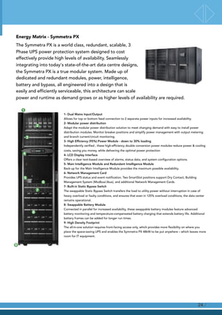 Energy Matrix - Symmetra PX
The Symmetra PX is a world class, redundant, scalable, 3
Phase UPS power protection system designed to cost
effectively provide high levels of availability. Seamlessly
integrating into today's state-of-the-art data centre designs,
the Symmetra PX is a true modular system. Made up of
dedicated and redundant modules, power, intelligence,
battery and bypass, all engineered into a design that is
easily and efficiently serviceable, this architecture can scale
power and runtime as demand grows or as higher levels of availability are required.
/24
1- Dual Mains Input/Output 
Allows for top or bottom feed connection to 2 separate power inputs for increased availability. 
2- Modular power distribution 
Adapt the modular power distribution solution to meet changing demand with easy to install power
distribution modules. Monitor breaker positions and simplify power management with output metering
and branch current/circuit monitoring. 
3- High Efﬁciency (95%) Power Module - down to 30% loading 
Independently verified , these high-efficiency double conversion power modules reduce power & cooling
costs, saving you money, while delivering the optimal power protection 
4- LCD Display Interface 
Offers a clear text-based overview of alarms, status data, and system configuration options. 
5- Main Intelligence Module and Redundant Intelligence Module 
Back-up for the Main Intelligence Module provides the maximum possible availability. 
6- Network Management Card 
Provides UPS status and event notification. Two SmartSlot positions support Dry Contact, Building
Management System (Modbus/Jbus), and additional Network Management Cards. 
7- Built-in Static Bypass Switch 
The swappable Static Bypass Switch transfers the load to utility power without interruption in case of
heavy overload or faulty conditions, and ensures that even in 125% overload conditions, the data center
remains operational. 
8- Swappable Battery Module 
Connected in parallel for increased availability, these swappable battery modules feature advanced
battery monitoring and temperature-compensated battery charging that extends battery life. Additional
battery frames can be added for longer run times. 
9- High Density Footprint 
The all-in-one solution requires front-facing access only, which provides more flexibility on where you
place the space-saving UPS and enables the Symmetra PX 48kW to be put anywhere – which leaves more
room for IT equipment.
 