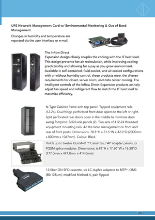 UPS Network Management Card w/ Environmental Monitoring & Out of Band
Management
Changes in humidity and temperature are
reported via the user interface or e-mail.
The InRow Direct
Expansion design closely couples the cooling with the IT heat load.
This design prevents hot air recirculation, while improving cooling
predictability and allowing for a pay as you grow environment.
Available in self-contained, fluid cooled, and air-cooled configurations
with or without humidity control, these products meet the diverse
requirements for closet, server room, and data center cooling. The
intelligent controls of the InRow Direct Expansion products actively
adjust fan speed and refrigerant flow to match the IT heat load to
maximise efficiency.
N-Type Cabinet frame with top panel. Tapped equipment rails
(12-24). Dual hinge perforated front door opens to the left or right.
Split perforated rear doors open in the middle to minimise door
swing footprint. Solid side panels (2). Two sets of #12-24 threaded
equipment mounting rails. 42 RU cable management on front and
rear of front posts. Dimensions: 78.8"H x 31.5"W x 42.0"D (2000mm
x 800mm x 1067mm). Colour: Black
Holds up to twelve QuickNet™ Cassettes, FAP adapter panels, or
FOSM splice modules. Dimensions: 6.98"H x 17.60"W x 16.30"D
(177.0mm x 447.0mm x 414.0mm)
12-fiber QN SFQ cassette, six LC duplex adapters to MTP*, OM3
(50/125µm), modified Method A, pair flipped
!
!
!
/25
 