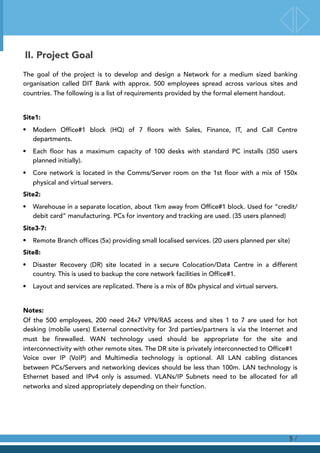 II. Project Goal
The goal of the project is to develop and design a Network for a medium sized banking
organisation called DIT Bank with approx. 500 employees spread across various sites and
countries. The following is a list of requirements provided by the formal element handout.
Site1:
• Modern Office#1 block (HQ) of 7 floors with Sales, Finance, IT, and Call Centre
departments.
• Each floor has a maximum capacity of 100 desks with standard PC installs (350 users
planned initially).
• Core network is located in the Comms/Server room on the 1st floor with a mix of 150x
physical and virtual servers.
Site2:
• Warehouse in a separate location, about 1km away from Office#1 block. Used for “credit/
debit card” manufacturing. PCs for inventory and tracking are used. (35 users planned)
Site3-7:
• Remote Branch offices (5x) providing small localised services. (20 users planned per site)
Site8:
• Disaster Recovery (DR) site located in a secure Colocation/Data Centre in a different
country. This is used to backup the core network facilities in Office#1.
• Layout and services are replicated. There is a mix of 80x physical and virtual servers.
Notes: 
Of the 500 employees, 200 need 24x7 VPN/RAS access and sites 1 to 7 are used for hot
desking (mobile users) External connectivity for 3rd parties/partners is via the Internet and
must be firewalled. WAN technology used should be appropriate for the site and
interconnectivity with other remote sites. The DR site is privately interconnected to Office#1 
Voice over IP (VoIP) and Multimedia technology is optional. All LAN cabling distances
between PCs/Servers and networking devices should be less than 100m. LAN technology is
Ethernet based and IPv4 only is assumed. VLANs/IP Subnets need to be allocated for all
networks and sized appropriately depending on their function.
/5
 