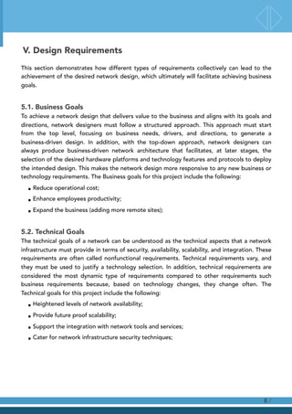 V. Design Requirements
This section demonstrates how different types of requirements collectively can lead to the
achievement of the desired network design, which ultimately will facilitate achieving business
goals.
5.1. Business Goals
To achieve a network design that delivers value to the business and aligns with its goals and
directions, network designers must follow a structured approach. This approach must start
from the top level, focusing on business needs, drivers, and directions, to generate a
business-driven design. In addition, with the top-down approach, network designers can
always produce business-driven network architecture that facilitates, at later stages, the
selection of the desired hardware platforms and technology features and protocols to deploy
the intended design. This makes the network design more responsive to any new business or
technology requirements. The Business goals for this project include the following:
■ Reduce operational cost;
■ Enhance employees productivity;
■ Expand the business (adding more remote sites);
5.2. Technical Goals
The technical goals of a network can be understood as the technical aspects that a network
infrastructure must provide in terms of security, availability, scalability, and integration. These
requirements are often called nonfunctional requirements. Technical requirements vary, and
they must be used to justify a technology selection. In addition, technical requirements are
considered the most dynamic type of requirements compared to other requirements such
business requirements because, based on technology changes, they change often. The
Technical goals for this project include the following:
■ Heightened levels of network availability;
■ Provide future proof scalability;
■ Support the integration with network tools and services;
■ Cater for network infrastructure security techniques;
/8
 