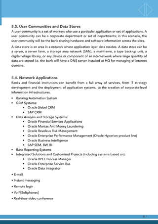 5.3. User Communities and Data Stores
A user community is a set of workers who use a particular application or set of applications. A
user community can be a corporate department or set of departments; in this scenario, the
user community will be the bank sharing hardware and software information across the sites.
A data store is an area in a network where application layer data resides. A data store can be
a server, a server farm, a storage area network (SAN), a mainframe, a tape back-up unit, a
digital village library, or any device or component of an internetwork where large quantity of
data are stored i.e. the bank will have a DNS server installed at HQ for managing of internet
domains.
5.4. Network Applications
Banks and financial institutions can benefit from a full array of services, from IT strategy
development and the deployment of application systems, to the creation of corporate-level
information infrastructures.
• Banking Automation System
• CRM Systems:
• Oracle Siebel CRM
• SAP CRM
• Data Analysis and Storage Systems:
• Oracle Financial Services Applications
• Oracle Mantas Anti Money Laundering
• Oracle Reveleus Risk Management
• Oracle Enterprise Performance Management (Oracle Hyperion product line)
• Oracle Business Intelligence
• SAP SEM, BW, BI
• Bank Reporting Systems
• Integrated Solutions and Customised Projects (including systems based on):
• Oracle BPEL Process Manager
• Oracle Enterprise Service Bus
• Oracle Data Integrator
• E-mail
• Instant messaging
• Remote login
• VoIP[Softphones]
• Real-time video conference 
/9
 