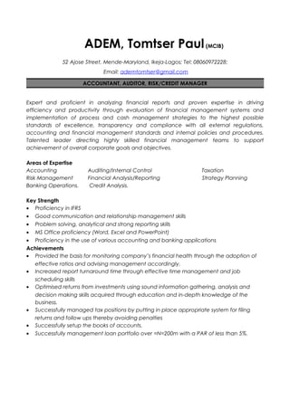 ADEM, Tomtser Paul(MCIB)
52 Ajose Street, Mende-Maryland, Ikeja-Lagos; Tel: 08060972228;
Email: ademtomtser@gmail.com
ACCOUNTANT, AUDITOR, RISK/CREDIT MANAGER
Expert and proficient in analyzing financial reports and proven expertise in driving
efficiency and productivity through evaluation of financial management systems and
implementation of process and cash management strategies to the highest possible
standards of excellence, transparency and compliance with all external regulations,
accounting and financial management standards and internal policies and procedures.
Talented leader directing highly skilled financial management teams to support
achievement of overall corporate goals and objectives.
Areas of Expertise
Accounting Auditing/Internal Control Taxation
Risk Management Financial Analysis/Reporting Strategy Planning
Banking Operations. Credit Analysis.
Key Strength
• Proficiency in IFRS
• Good communication and relationship management skills
• Problem solving, analytical and strong reporting skills
• MS Office proficiency (Word, Excel and PowerPoint)
• Proficiency in the use of various accounting and banking applications
Achievements
• Provided the basis for monitoring company’s financial health through the adoption of
effective ratios and advising management accordingly.
• Increased report turnaround time through effective time management and job
scheduling skills
• Optimised returns from investments using sound information gathering, analysis and
decision making skills acquired through education and in-depth knowledge of the
business.
• Successfully managed tax positions by putting in place appropriate system for filing
returns and follow ups thereby avoiding penalties
• Successfully setup the books of accounts.
• Successfully management loan portfolio over =N=200m with a PAR of less than 5%.
 