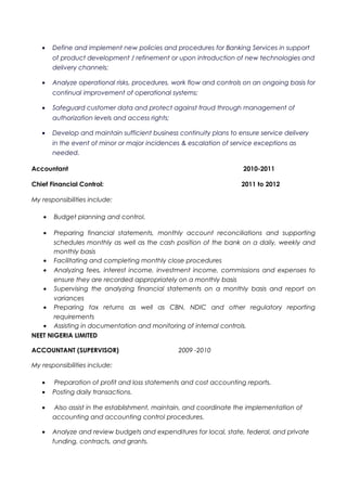 • Define and implement new policies and procedures for Banking Services in support
of product development / refinement or upon introduction of new technologies and
delivery channels;
• Analyze operational risks, procedures, work flow and controls on an ongoing basis for
continual improvement of operational systems;
• Safeguard customer data and protect against fraud through management of
authorization levels and access rights;
• Develop and maintain sufficient business continuity plans to ensure service delivery
in the event of minor or major incidences & escalation of service exceptions as
needed.
Accountant 2010-2011
Chief Financial Control: 2011 to 2012
My responsibilities include:
• Budget planning and control.
• Preparing financial statements, monthly account reconciliations and supporting
schedules monthly as well as the cash position of the bank on a daily, weekly and
monthly basis
• Facilitating and completing monthly close procedures
• Analyzing fees, interest income, investment income, commissions and expenses to
ensure they are recorded appropriately on a monthly basis
• Supervising the analyzing financial statements on a monthly basis and report on
variances
• Preparing tax returns as well as CBN, NDIC and other regulatory reporting
requirements
• Assisting in documentation and monitoring of internal controls.
NEET NIGERIA LIMITED
ACCOUNTANT (SUPERVISOR) 2009 -2010
My responsibilities include:
• Preparation of profit and loss statements and cost accounting reports.
• Posting daily transactions.
• Also assist in the establishment, maintain, and coordinate the implementation of
accounting and accounting control procedures.
• Analyze and review budgets and expenditures for local, state, federal, and private
funding, contracts, and grants.
 