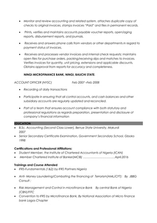 • Monitor and review accounting and related system, attaches duplicate copy of
checks to original invoices, stamps invoices “Paid” and files in permanent records.
• Prints, verifies and maintains accounts payable voucher reports, open/aging
reports, disbursement reports, and journals.
• Receives and answers phone calls from vendors or other departments in regard to
payment status of invoices.
• Receives and processes vendor invoices and internal check requests; maintains
open files for purchase orders, packing/receiving slips and matches to invoices.
Verifies invoices for quantity, unit pricing, extensions and applicable discounts.
Obtains approval from reports for accuracy and completeness.
NINGI MICROFINANCE BANK, NINGI, BAUCHI STATE.
ACCOUNT OFFICER (NYSC) Feb 2007 –Feb 2008
• Recording of daily transactions
• Participate in ensuring that all control accounts, and cash balances and other
subsidiary accounts are regularly updated and reconciled.
• Part of a team that ensures account compliance with both statutory and
professional regulations as regards preparation, presentation and disclosure of
company’s financial information
EDUCATION
• B.Sc. Accounting (Second Class Lower), Benue State University, Makurdi
2007
• Senior Secondary Certificate Examination, Government Secondary School, Gboko
1998
Certifications and Professional Affiliations:
• Student Member, the Institute of Chartered Accountants of Nigeria (ICAN)
• Member Chartered Institute of Banker(MCIB) ……………………………April,2016
Trainings and Course Attended
• IFRS-Fundamentals (1&2) by IFRS Partners Nigeria
• Anti- Money Laundering/Combating the financing of Terrorism(AML/CFT): By JBBG
Consult :
• Risk Management and Control in microfinance Bank By central Bank of Nigeria
(CBN)/FITC
• Convention to IFRS by Microfinance Bank, By National Association of Micro finance
bank Lagos Chapter
 