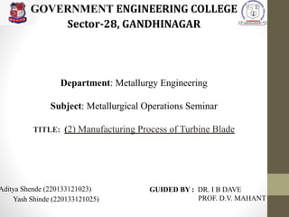 Department: Metallurgy Engineering
Subject: Metallurgical Operations Seminar
TITLE: (2) Manufacturing Process of Turbine Blade
Aditya Shende (220133121023)
Yash Shinde (220133121025)
GOVERNMENT ENGINEERING COLLEGE
Sector-28, GANDHINAGAR
GUIDED BY : DR. I B DAVE
PROF. D.V. MAHANT
 
