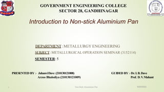 SUBJECT:METALLURGICAL OPERATION SEMINAR (3152114)
SEMESTER: 5
GOVERNMENT ENGINEERING COLLEGE
SECTOR 28, GANDHINAGAR
PRESENTED BY:- JahanviDave (210130121008)
Arzoo Bhalodiya (210130121009)
GUIDED BY:-Dr.I.B.Dave
Prof. D.V.Mahant
DEPARTMENT:METALLURGY ENGINEERING
Introduction to Non-stick Aluminium Pan
9/20/2023
Non-Stick Alumimium Pan
1
 