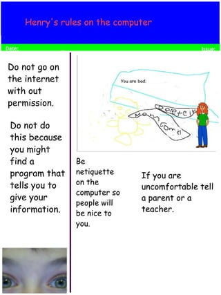 Henry's rules on the computer 
If you are 
uncomfortable tell 
a parent or a 
teacher. 
Be 
netiquette 
on the 
computer so 
people will 
be nice to 
you. 
Do not go on 
the internet 
with out 
permission. 
Do not do 
this because 
you might 
find a 
program that 
tells you to 
give your 
information. 
