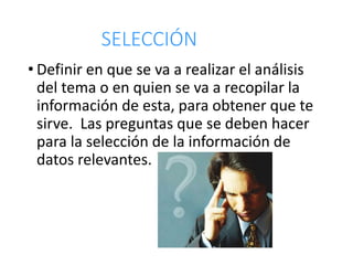 SELECCIÓN
• Definir en que se va a realizar el análisis
del tema o en quien se va a recopilar la
información de esta, para obtener que te
sirve. Las preguntas que se deben hacer
para la selección de la información de
datos relevantes.
 