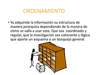 ORDENAMIENTO
• Ya adquirida la información su estructura de
manera jerarquíca dependiendo de la manera de
cómo se valla a usar esta. Que sea coordinado y
regular, que la investigación sea coherente y lógica
que aporte un esquema o un bosquejo general.
 