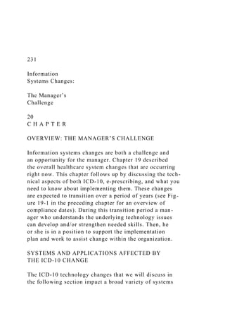 231
Information
Systems Changes:
The Manager’s
Challenge
20
C H A P T E R
OVERVIEW: THE MANAGER’S CHALLENGE
Information systems changes are both a challenge and
an opportunity for the manager. Chapter 19 described
the overall healthcare system changes that are occurring
right now. This chapter follows up by discussing the tech-
nical aspects of both ICD-10, e-prescribing, and what you
need to know about implementing them. These changes
are expected to transition over a period of years (see Fig-
ure 19-1 in the preceding chapter for an overview of
compliance dates). During this transition period a man-
ager who understands the underlying technology issues
can develop and/or strengthen needed skills. Then, he
or she is in a position to support the implementation
plan and work to assist change within the organization.
SYSTEMS AND APPLICATIONS AFFECTED BY
THE ICD-10 CHANGE
The ICD-10 technology changes that we will discuss in
the following section impact a broad variety of systems
 