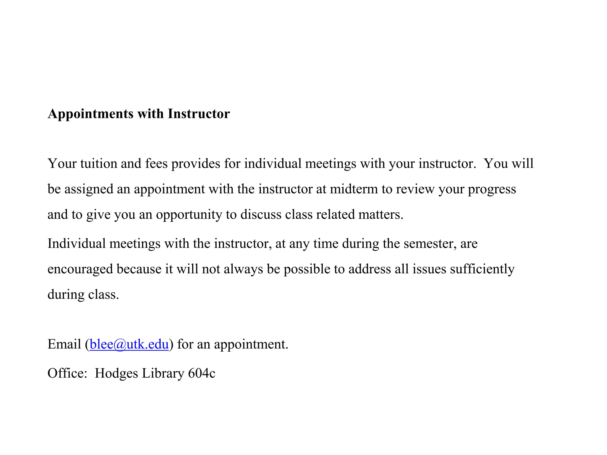 Appointments with Instructor
Your tuition and fees provides for individual meetings with your instructor. You will
be assigned an appointment with the instructor at midterm to review your progress
and to give you an opportunity to discuss class related matters.
Individual meetings with the instructor, at any time during the semester, are
encouraged because it will not always be possible to address all issues sufficiently
during class.
Email (blee@utk.edu) for an appointment.
Office: Hodges Library 604c
 