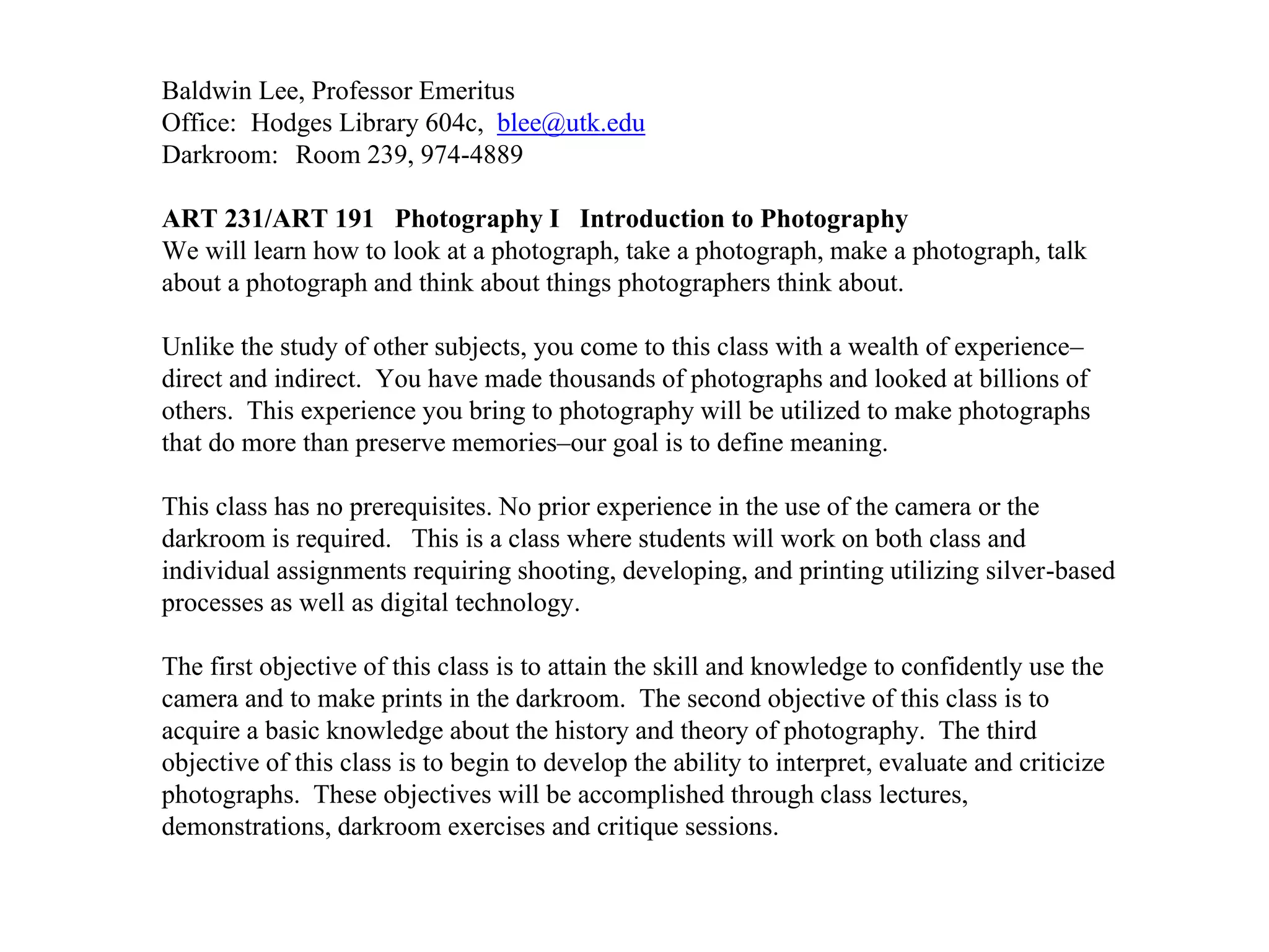 Baldwin Lee, Professor Emeritus
Office: Hodges Library 604c, blee@utk.edu
Darkroom: Room 239, 974-4889
ART 231/ART 191 Photography I Introduction to Photography
We will learn how to look at a photograph, take a photograph, make a photograph, talk
about a photograph and think about things photographers think about.
Unlike the study of other subjects, you come to this class with a wealth of experience–
direct and indirect. You have made thousands of photographs and looked at billions of
others. This experience you bring to photography will be utilized to make photographs
that do more than preserve memories–our goal is to define meaning.
This class has no prerequisites. No prior experience in the use of the camera or the
darkroom is required. This is a class where students will work on both class and
individual assignments requiring shooting, developing, and printing utilizing silver-based
processes as well as digital technology.
The first objective of this class is to attain the skill and knowledge to confidently use the
camera and to make prints in the darkroom. The second objective of this class is to
acquire a basic knowledge about the history and theory of photography. The third
objective of this class is to begin to develop the ability to interpret, evaluate and criticize
photographs. These objectives will be accomplished through class lectures,
demonstrations, darkroom exercises and critique sessions.
 