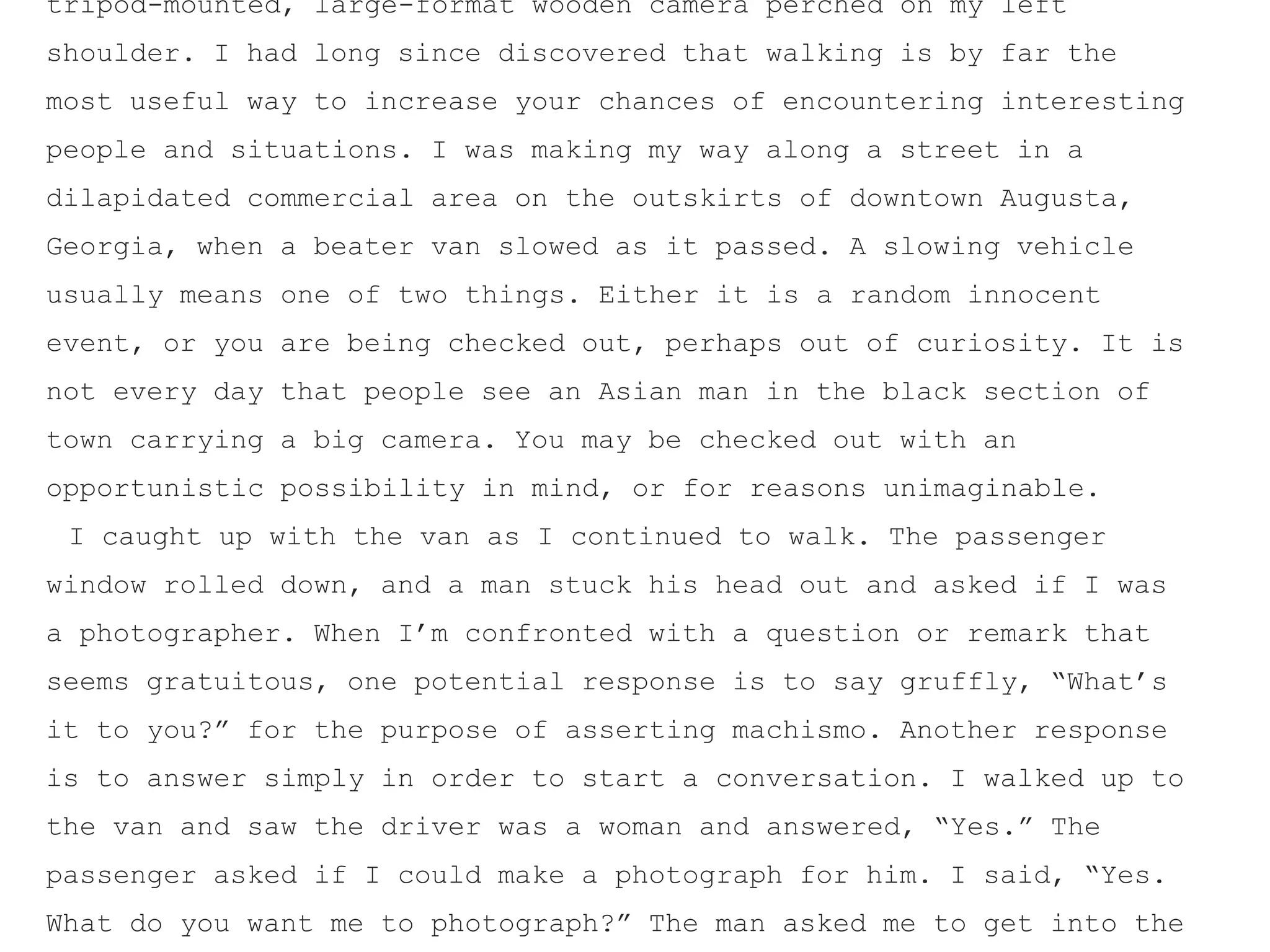 tripod-mounted, large-format wooden camera perched on my left
shoulder. I had long since discovered that walking is by far the
most useful way to increase your chances of encountering interesting
people and situations. I was making my way along a street in a
dilapidated commercial area on the outskirts of downtown Augusta,
Georgia, when a beater van slowed as it passed. A slowing vehicle
usually means one of two things. Either it is a random innocent
event, or you are being checked out, perhaps out of curiosity. It is
not every day that people see an Asian man in the black section of
town carrying a big camera. You may be checked out with an
opportunistic possibility in mind, or for reasons unimaginable.
I caught up with the van as I continued to walk. The passenger
window rolled down, and a man stuck his head out and asked if I was
a photographer. When I’m confronted with a question or remark that
seems gratuitous, one potential response is to say gruffly, “What’s
it to you?” for the purpose of asserting machismo. Another response
is to answer simply in order to start a conversation. I walked up to
the van and saw the driver was a woman and answered, “Yes.” The
passenger asked if I could make a photograph for him. I said, “Yes.
What do you want me to photograph?” The man asked me to get into the
 
