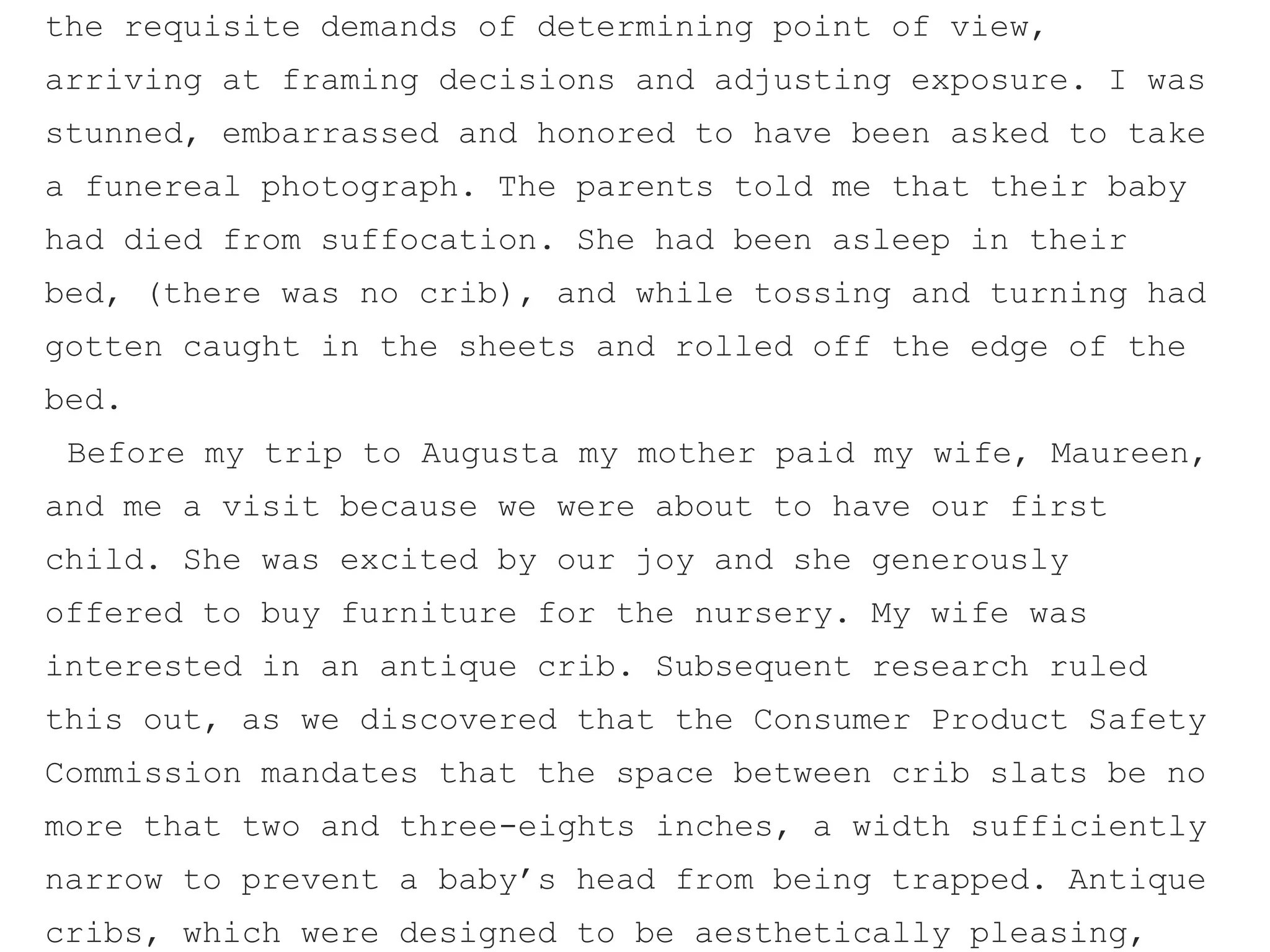 the requisite demands of determining point of view,
arriving at framing decisions and adjusting exposure. I was
stunned, embarrassed and honored to have been asked to take
a funereal photograph. The parents told me that their baby
had died from suffocation. She had been asleep in their
bed, (there was no crib), and while tossing and turning had
gotten caught in the sheets and rolled off the edge of the
bed.
Before my trip to Augusta my mother paid my wife, Maureen,
and me a visit because we were about to have our first
child. She was excited by our joy and she generously
offered to buy furniture for the nursery. My wife was
interested in an antique crib. Subsequent research ruled
this out, as we discovered that the Consumer Product Safety
Commission mandates that the space between crib slats be no
more that two and three-eights inches, a width sufficiently
narrow to prevent a baby’s head from being trapped. Antique
cribs, which were designed to be aesthetically pleasing,
 