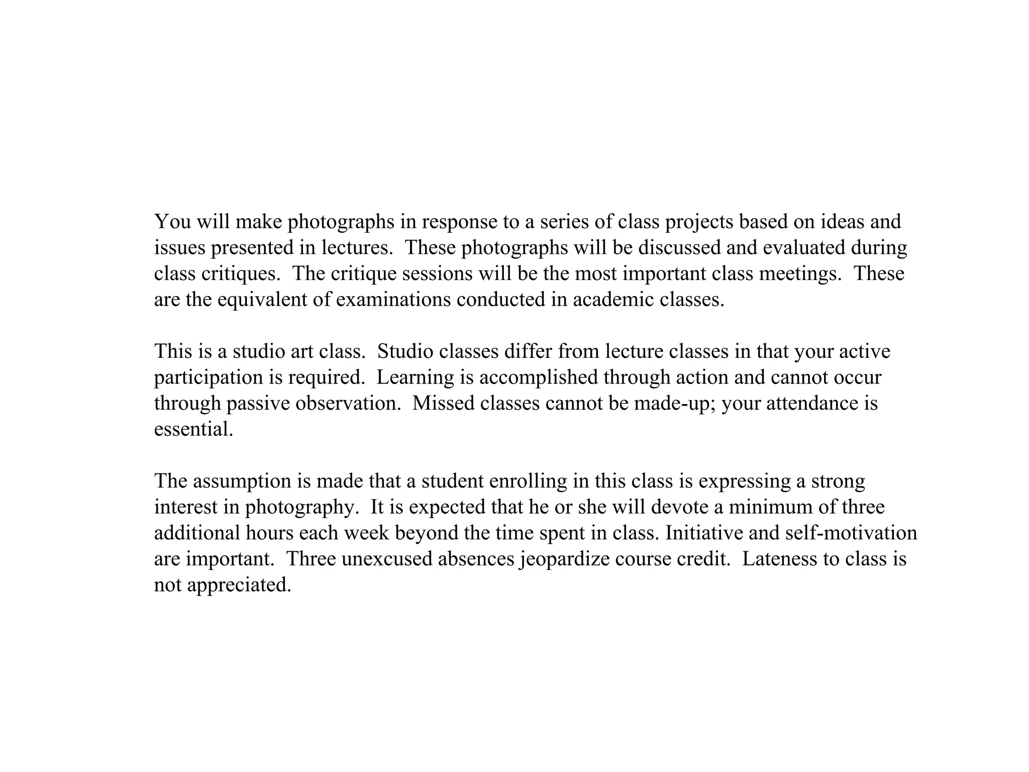 You will make photographs in response to a series of class projects based on ideas and
issues presented in lectures. These photographs will be discussed and evaluated during
class critiques. The critique sessions will be the most important class meetings. These
are the equivalent of examinations conducted in academic classes.
This is a studio art class. Studio classes differ from lecture classes in that your active
participation is required. Learning is accomplished through action and cannot occur
through passive observation. Missed classes cannot be made-up; your attendance is
essential.
The assumption is made that a student enrolling in this class is expressing a strong
interest in photography. It is expected that he or she will devote a minimum of three
additional hours each week beyond the time spent in class. Initiative and self-motivation
are important. Three unexcused absences jeopardize course credit. Lateness to class is
not appreciated.
 