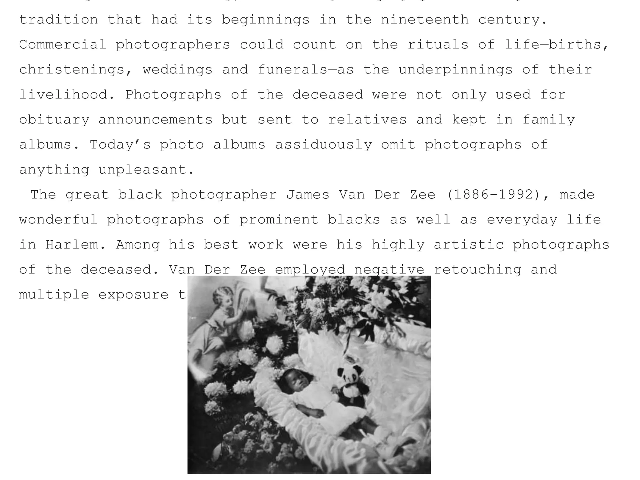 tradition that had its beginnings in the nineteenth century.
Commercial photographers could count on the rituals of life—births,
christenings, weddings and funerals—as the underpinnings of their
livelihood. Photographs of the deceased were not only used for
obituary announcements but sent to relatives and kept in family
albums. Today’s photo albums assiduously omit photographs of
anything unpleasant.
The great black photographer James Van Der Zee (1886-1992), made
wonderful photographs of prominent blacks as well as everyday life
in Harlem. Among his best work were his highly artistic photographs
of the deceased. Van Der Zee employed negative retouching and
multiple exposure techniques
 