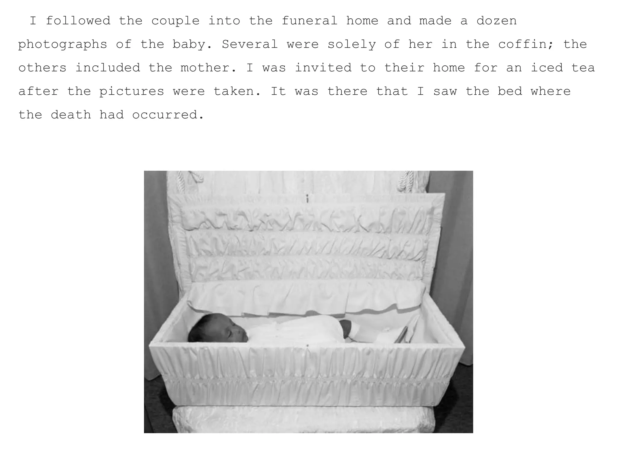 I followed the couple into the funeral home and made a dozen
photographs of the baby. Several were solely of her in the coffin; the
others included the mother. I was invited to their home for an iced tea
after the pictures were taken. It was there that I saw the bed where
the death had occurred.
 