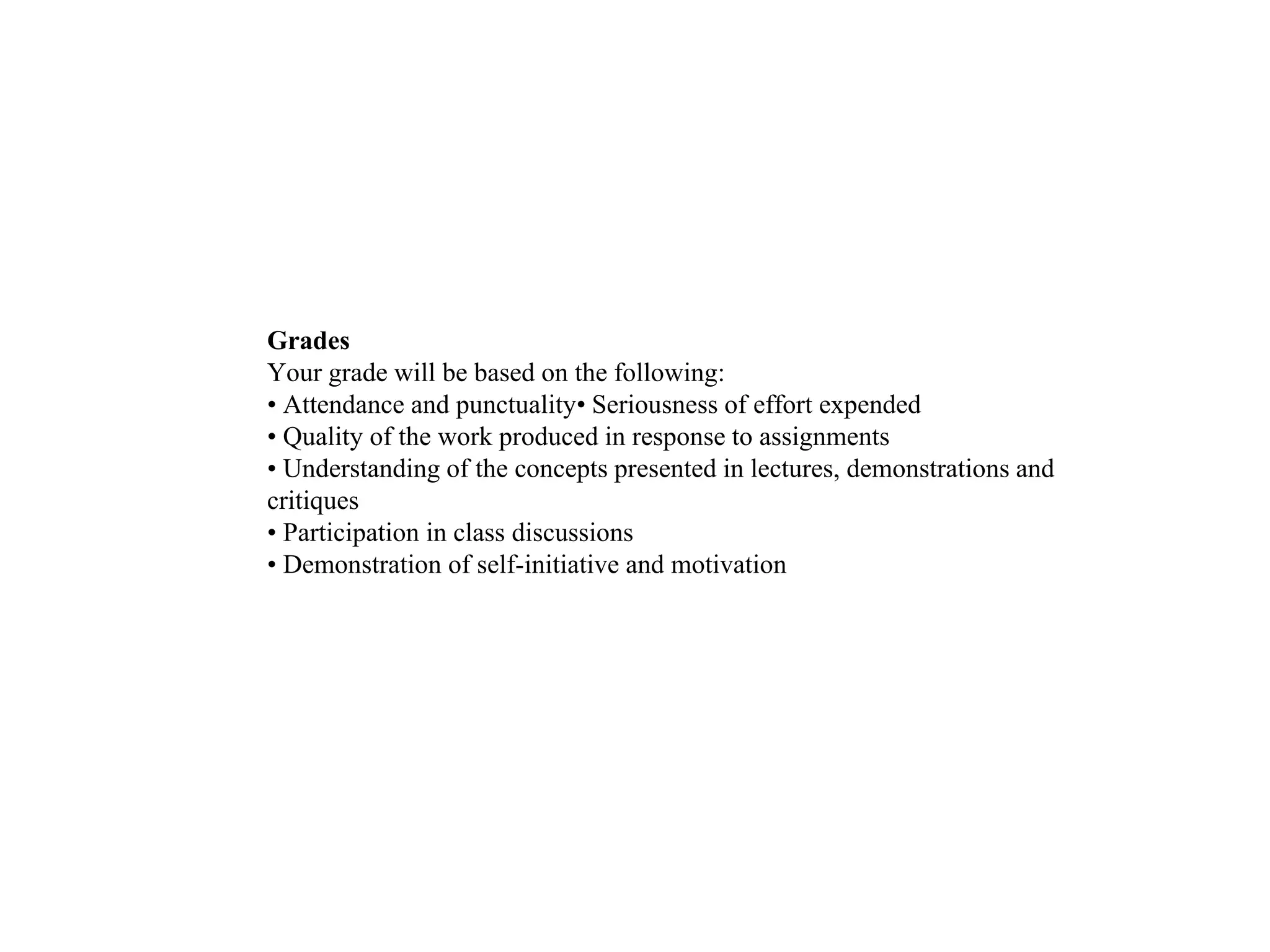 Grades
Your grade will be based on the following:
• Attendance and punctuality• Seriousness of effort expended
• Quality of the work produced in response to assignments
• Understanding of the concepts presented in lectures, demonstrations and
critiques
• Participation in class discussions
• Demonstration of self-initiative and motivation
 