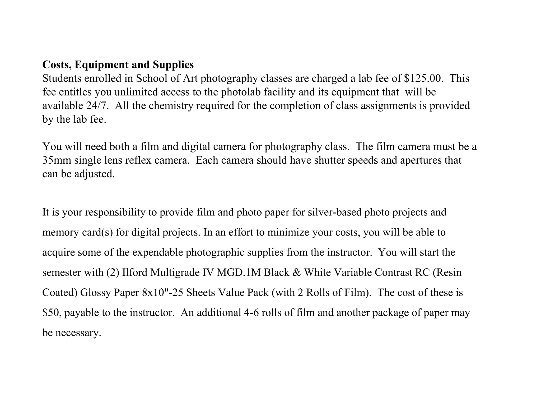 Costs, Equipment and Supplies
Students enrolled in School of Art photography classes are charged a lab fee of $125.00. This
fee entitles you unlimited access to the photolab facility and its equipment that will be
available 24/7. All the chemistry required for the completion of class assignments is provided
by the lab fee.
You will need both a film and digital camera for photography class. The film camera must be a
35mm single lens reflex camera. Each camera should have shutter speeds and apertures that
can be adjusted.
It is your responsibility to provide film and photo paper for silver-based photo projects and
memory card(s) for digital projects. In an effort to minimize your costs, you will be able to
acquire some of the expendable photographic supplies from the instructor. You will start the
semester with (2) Ilford Multigrade IV MGD.1M Black & White Variable Contrast RC (Resin
Coated) Glossy Paper 8x10"-25 Sheets Value Pack (with 2 Rolls of Film). The cost of these is
$50, payable to the instructor. An additional 4-6 rolls of film and another package of paper may
be necessary.
 