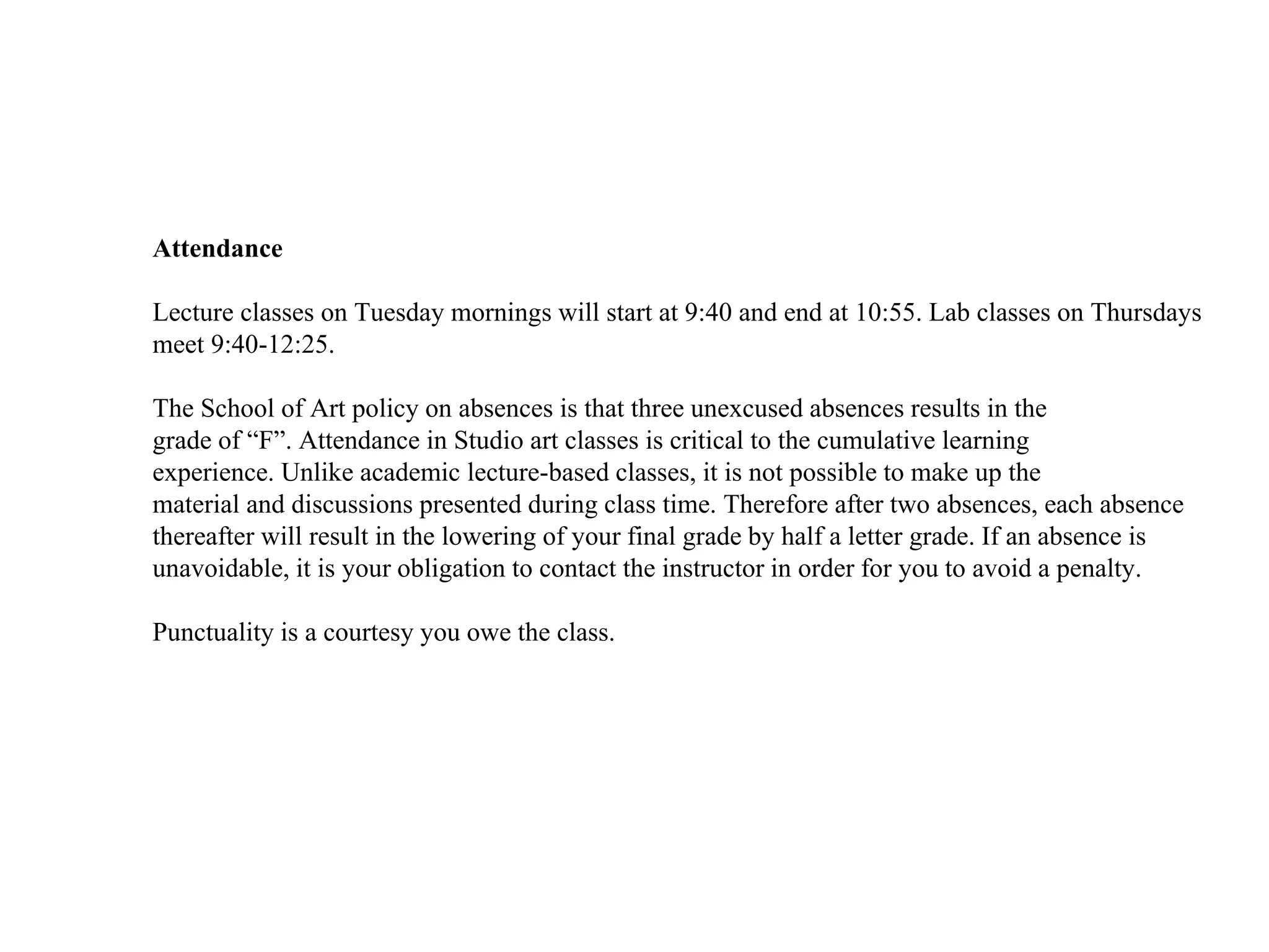 Attendance
Lecture classes on Tuesday mornings will start at 9:40 and end at 10:55. Lab classes on Thursdays
meet 9:40-12:25.
The School of Art policy on absences is that three unexcused absences results in the
grade of “F”. Attendance in Studio art classes is critical to the cumulative learning
experience. Unlike academic lecture-based classes, it is not possible to make up the
material and discussions presented during class time. Therefore after two absences, each absence
thereafter will result in the lowering of your final grade by half a letter grade. If an absence is
unavoidable, it is your obligation to contact the instructor in order for you to avoid a penalty.
Punctuality is a courtesy you owe the class.
 