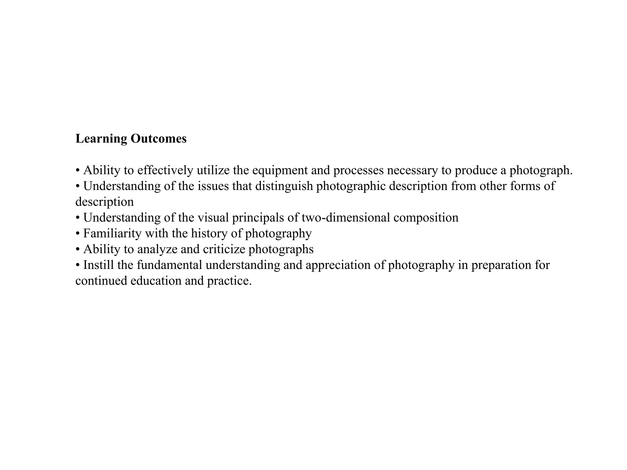 Learning Outcomes
• Ability to effectively utilize the equipment and processes necessary to produce a photograph.
• Understanding of the issues that distinguish photographic description from other forms of
description
• Understanding of the visual principals of two-dimensional composition
• Familiarity with the history of photography
• Ability to analyze and criticize photographs
• Instill the fundamental understanding and appreciation of photography in preparation for
continued education and practice.
 