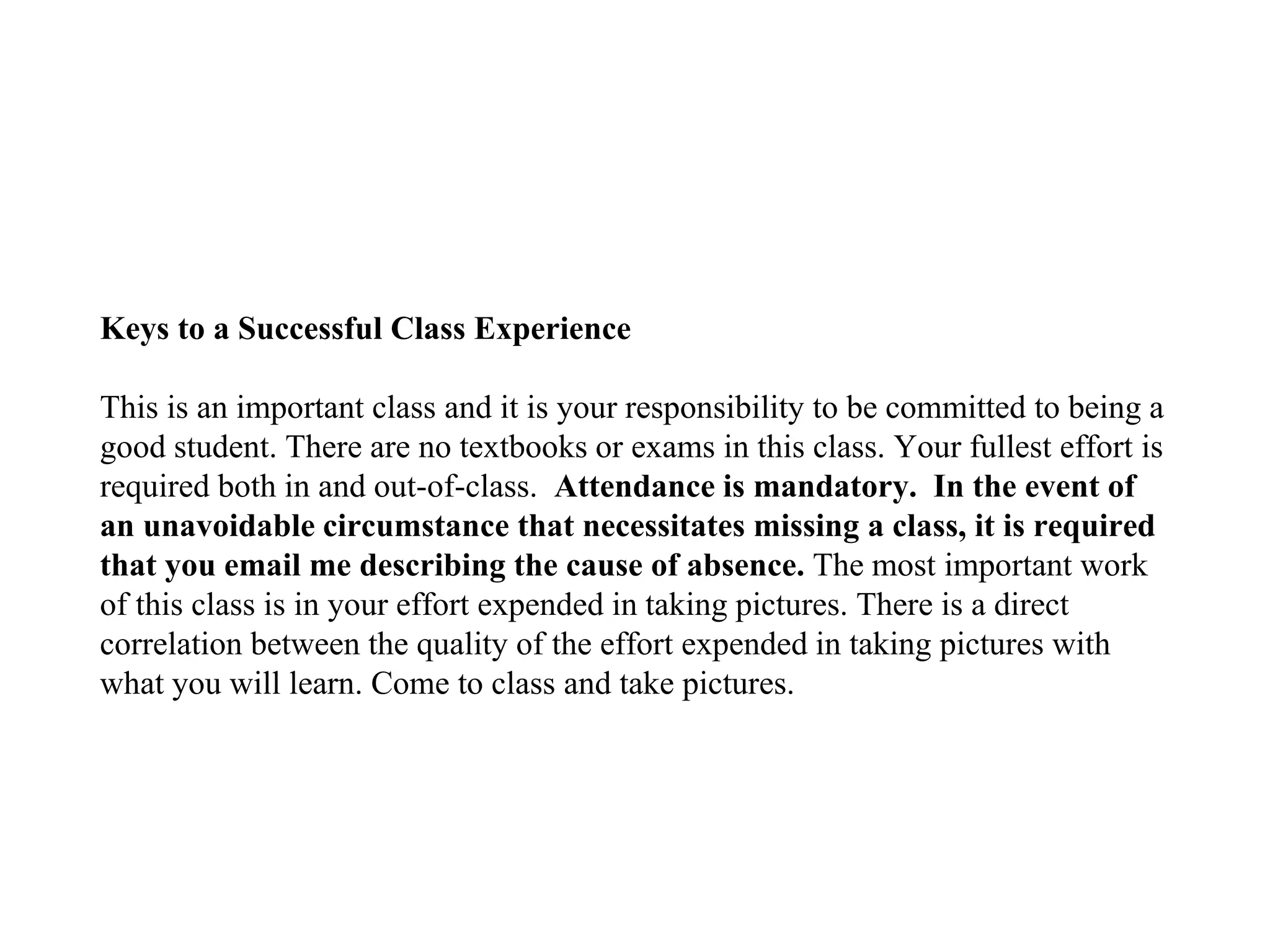Keys to a Successful Class Experience
This is an important class and it is your responsibility to be committed to being a
good student. There are no textbooks or exams in this class. Your fullest effort is
required both in and out-of-class. Attendance is mandatory. In the event of
an unavoidable circumstance that necessitates missing a class, it is required
that you email me describing the cause of absence. The most important work
of this class is in your effort expended in taking pictures. There is a direct
correlation between the quality of the effort expended in taking pictures with
what you will learn. Come to class and take pictures.
 