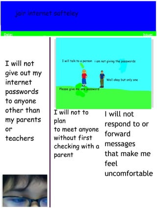 Date: 
I will not 
respond to or 
forward 
messages 
that make me 
feel 
uncomfortable 
jair internet safteley 
I will not 
give out my 
internet 
passwords 
to anyone 
other than 
my parents 
or 
teachers 
I will not to 
plan 
to meet anyone 
without first 
checking with a 
parent 
