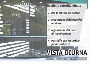 CONCEPT DI PROGETTO PER LO STUDIO RADIOFONICO 
Bottiglie retroilluminate 
1. per le riprese televisive 
2. regolazione dell’intensità 
luminosa 
3. regolazione dei punti 
di illuminazione 
4. bottiglie con materiale 
fonoassorbente 
 