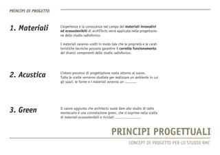1. Materiali 
3. Green 
2. Acustica 
L’esperienza e la conoscenza nel campo dei materiali innovativi 
ed ecosostenibili di arcHITects verrà applicata nella progettazione dello studio radiofonico. 
I materiali saranno scelti in modo tale che le proprietà e le caratteristiche tecniche possano garantire il corretto funzionamento dei diversi componenti dello studio radiofonico. 
L’intero processo di progettazione ruota attorno al suono. 
Tutte le scelte verranno studiate per realizzare un ambiente in cui gli spazi, le forme e i materiali avranno un ........... 
Il valore aggiunto che architects vuole dare allo studio di radio montecarlo è una connotazione green, che si esprime nella scelta di materiali ecosostenibili e riciclati ........................ 
CONCEPT DI PROGETTO PER LO STUDIO RMC  