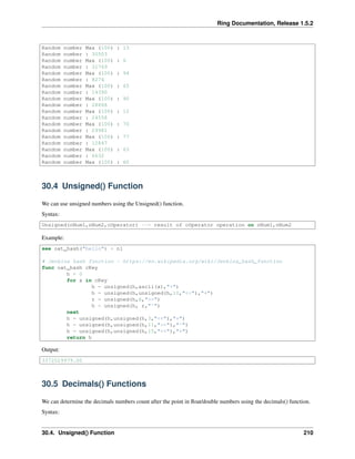 Ring Documentation, Release 1.5.2
Random number Max (100) : 13
Random number : 30503
Random number Max (100) : 6
Random number : 31769
Random number Max (100) : 94
Random number : 8274
Random number Max (100) : 65
Random number : 14390
Random number Max (100) : 90
Random number : 28866
Random number Max (100) : 12
Random number : 24558
Random number Max (100) : 70
Random number : 29981
Random number Max (100) : 77
Random number : 12847
Random number Max (100) : 63
Random number : 6632
Random number Max (100) : 60
30.4 Unsigned() Function
We can use unsigned numbers using the Unsigned() function.
Syntax:
Unsigned(nNum1,nNum2,cOperator) --> result of cOperator operation on nNum1,nNum2
Example:
see oat_hash("hello") + nl
# Jenkins hash function - https://en.wikipedia.org/wiki/Jenkins_hash_function
func oat_hash cKey
h = 0
for x in cKey
h = unsigned(h,ascii(x),"+")
h = unsigned(h,unsigned(h,10,"<<"),"+")
r = unsigned(h,6,">>")
h = unsigned(h, r,"^")
next
h = unsigned(h,unsigned(h,3,"<<"),"+")
h = unsigned(h,unsigned(h,11,">>"),"^")
h = unsigned(h,unsigned(h,15,"<<"),"+")
return h
Output:
3372029979.00
30.5 Decimals() Functions
We can determine the decimals numbers count after the point in ﬂoat/double numbers using the decimals() function.
Syntax:
30.4. Unsigned() Function 210
 