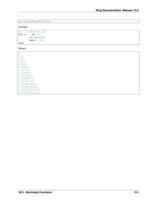 Ring Documentation, Release 1.5.2
Decimals(nDecimalsCount)
Example:
x = 1.1234567890123
for d = 0 to 14
decimals(d)
see x + nl
next
Output:
1
1.1
1.12
1.123
1.1235
1.12346
1.123457
1.1234568
1.12345679
1.123456789
1.1234567890
1.12345678901
1.123456789012
1.1234567890123
1.12345678901230
30.5. Decimals() Functions 211
 