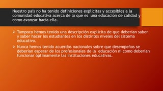 Nuestro país no ha tenido definiciones explicitas y accesibles a la
comunidad educativa acerca de lo que es una educación de calidad y
como avanzar hacia ella.
 Tampoco hemos tenido una descripción explicita de que deberían saber
y saber hacer los estudiantes en los distintos niveles del sistema
educativo.
 Nunca hemos tenido acuerdos nacionales sobre que desempeños se
deberían esperar de los profesionales de la educación ni como deberían
funcionar óptimamente las instituciones educativas.
 