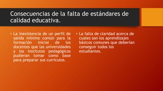 Consecuencias de la falta de estándares de
calidad educativa.
• La inexistencia de un perfil de
salida mínimo común para la
formación inicial de los
docentes que las universidades
y los institutos pedagógicos
pudieran tomar como base
para preparar sus currículos.
• La falta de claridad acerca de
cuales son los aprendizajes
básicos comunes que deberían
conseguir todos los
estudiantes.
 