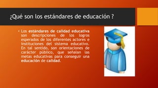 ¿Qué son los estándares de educación ?
• Los estándares de calidad educativa
son descripciones de los logros
esperados de los diferentes actores e
instituciones del sistema educativo.
En tal sentido, son orientaciones de
carácter público, que señalan las
metas educativas para conseguir una
educación de calidad.
 