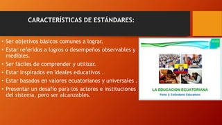 CARACTERÍSTICAS DE ESTÁNDARES:
• Ser objetivos básicos comunes a lograr.
• Estar referidos a logros o desempeños observables y
medibles.
• Ser fáciles de comprender y utilizar.
• Estar inspirados en ideales educativos .
• Estar basados en valores ecuatorianos y universales .
• Presentar un desafío para los actores e instituciones
del sistema, pero ser alcanzables.
 