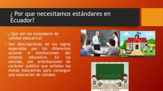 ¿ Por que necesitamos estándares en
Ecuador?
• ¿ Que son los estándares de
calidad educativa?
• Son descripciones de los logros
esperados por los diferentes
actores e instituciones del
sistema educativo. En tal
sentido, son orientaciones de
carácter publico que señalan las
metas educativas para conseguir
una educación de calidad.
 