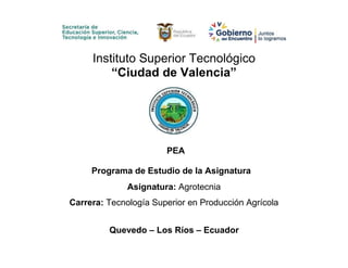Instituto Superior Tecnológico
“Ciudad de Valencia”
PEA
Programa de Estudio de la Asignatura
Asignatura: Agrotecnia
Carrera: Tecnología Superior en Producción Agrícola
Quevedo – Los Ríos – Ecuador
 