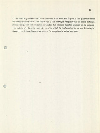 lo
El desarrollo y subdesarrollo en nuestros días está más ligado a los planteamientos
de orden estratégico e ideológico que a las ventajas comparativas de orden natural,
puesto que paises con recursos estrechos han logrado fuertes avances en su desarro
Uo industrial. En este sentido, resulta vital la implementacin de una Estrategia
Competitiva Estado-Empresa de cara a la competencia entre naciones,
 