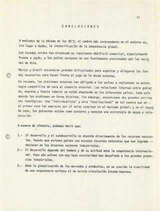11
CONCLUSIONES
A mediados de la década de los 80'S, el cambio ms sorprendente en el entorno es,
sin lugar a dudas, la intensificación de la competencia global.
Los Estados Unidos han alcanzado un importante dédjficit comercial, especialmente
frente a Japón, y los paises europeos se ven fuertemente presionados por las nacio
nes de Asia.
México y Brasil encuentran grandes dificultades para exportar y allegarse los fon-
dos necesarios para hacer frente al pago de la deuda externa.
En resumen, las presiones externas han obligado a los paises a replantear su estra-
tegia competitiva de cara al comercio exterior. Las relaciones internas entre gobier
no, empresa y fuerza laboral se están adaptando en los diferentes paises. Cada pafs
aborda los problemas en forma distinta. Sin embargo, encontramos dos grandes corrien
tes ideológicas: Una "Individualista" y otra "Institucional" de tal manera que en -
el primer caso las empresas por sí solas compiten en el mercado global; y en el segun
do caso, los gobiernos actúan como asesores y manejan una estrategia de apoyo y cola-
boración.
A manera desntesis, podemos decir que:
El desarrollo y el subdesarrollo no depende directamente de los recursos natura-
les. Puesto que existen paises con escasos recursos naturales que han logrado --
destacar en los diversos sectores industriales.
El desarrollo depende del hombre y de su actitud ante la competencia internacio-
nal. Pues aún países con muy baja escolaridad han desafiado a las grandes poten-
cias industriales.
3.-. Ante la globalización de los mercados y productos, no se concibe la viavilidad
de una competencia exitosa si no existe vinculación Estado-Empresa.
 