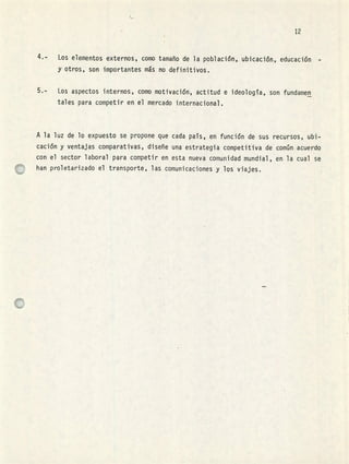 12
Los elementos externos, como tamaño de la población, ubicación, educación -
y otros, son importantes ms no definitivos.
Los aspectos internos, como motivación, actitud e ideología, son fundamen
tales para competir en el mercado internacional.
A la luz de lo expuesto se propone que cada país, en función de sus recursos, ubi-
cación y ventajas comparativas, diseñe una estrategia competitiva de común acuerdo
con el sector laboral para competir en esta nueva comunidad mundial, en la cual se
han proletarizado el transporte, las comunicaciones y los viajes.
L
 