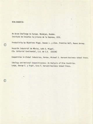 BIBL IOGRAFIA:
An Asian Challenge to Europe. Mondejar, Reuben.
Instituto de Estudios Su:eriores de la Empresa, TESE,
Productivity by Objetives Riggs. Smanes L. y Glen. Prentice Hall, Nueva Jersey.
Vocación Industrial de México, León G. Miguel.
Cía. Editorial Continental, S.A. de C.V. (CECSA)
Competition in Global Industries, Porter, Michael E. Harvard Business Schoo1 Press.
Ideology and National Competitiveness: An Analysis of Nine Countries,
Lodge, George C. y Vogel , Ezra F. Harvard Business School Press.
1
 