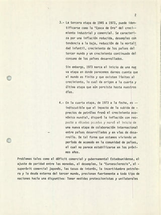 ri
3.- La tercera etapa de 1945 a 1973, puede iden-
tificarse como la "Epoca de Oro" del creci--
miento industrial y comercial. Se caracteri-
za por una inflación reducida, desempleo con
tendencia a la baja, reducción de la mortali
dad infantil, crecimiento de los países del
tercer mundo y un crecimiento continuado del
consumo de los países desarrollados.
Sin embargo, 1973 marca el inicio de una nue
va etapa en donde parecemos darnos cuenta que
el mundo es finito y que existen límites al
crecimiento, lo cual da origen a la cuarta y
última etapa que aún persiste hasta nuestros
días.
4..- En la cuarta etapa, de 1973 a la fecha, es --
indiscutible que el impacto de la subida de -
precios de petróleo frenó el crecimiento eco-
nómico mundial, dispar6 la inflación con res-
pecto a décadas padas y marcó el inicio de
una nueva etapa de colaboración internacional
- entre países desarrollados y en vías de desa-
rrollo. De tal forma que estamos viviendo un
período de acomodo en la comunidad de países,
el cual no parece estabilizarse en los próxi-
mos años.
Problemas tales como el déficit comercial y gubernamental Estadounidense, el
ajuste de paridad entre las monedas, el desempleo, la "Euroesclerosis", el -
superávit comercial japonés, las tasas de interés, la incertidumbre petrole-
ra y la deuda externa del tercer mundo, presionan fuertemente a todo tipo de
naciones hacia una disyuntiva: Tomar medidas proteccionistas y unilaterales
 