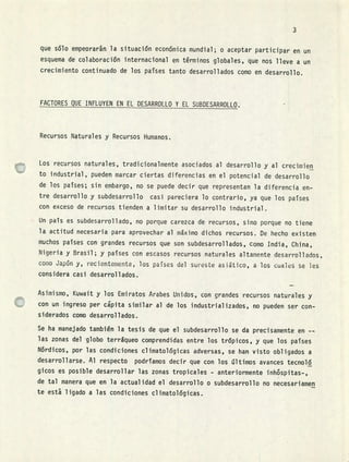 3
que sólo empeoraran la situación económica mundial; o aceptar participar en un
esquema de colaboración internacional en términos globales, que nos lleve a un
crecimiento continuado de los pafses tanto desarrollados como en desarrollo.
FACTORES QUE INFLUYEN EN EL DESARROLLO Y EL SUBDESARROLLO.
Recursos Naturales y Recursos Humanos.
Los recursos naturales, tradicionalmente asociados al desarrollo y al crecimjen
to industrial, pueden marcar ciertas diferencias en el potencial de desarrollo
de los paises; sin embargo, no se puede decir que representan la diferencia en-
tre desarrollo y subdesarrollo casi pareciera lo contrario, ya que los paises
con exceso de recursos tienden a limitar su desarrollo industrial.
Un país es subdesarrollado, no porque carezca de recursos, sino porque no tiene
la actitud necesaria para aprovechar al máximo dichos recursos. De hecho existen
muchos paises con grandes recursos que son subdesarrollados, Como India, China,
Nigeria y Brasil; y pafses con escasos recursos naturales altamente desarrollados,
como Japón y, recientemente, los paises del sureste asiático, a los cuales se les
considera casi desarrollados.
Asimismo, Kuwait y los Emiratos Arabes Unidos, con grandes recursos naturales y
con un ingreso per cpita similar al de los industrializados, no pueden ser con-
siderados como desarrollados.
Se ha manejado también la tesis de que el subdesarrollo se da precisamente en --
las zonas del globo terráqueo comprendidas entre los trópicos, y que los paises
Nórdicos, por las condiciones climatológicas adversas, se han visto obligados a
desarrollarse. Al respecto podríamos decir que con los últimos avances tecnoló
gicos es posible desarrollar las zonas tropicales - anteriormente inh6spitas-,
de tal manera que en la actualidad el desarrollo o subdesarrollo no necesariamen
te esta ligado a las condiciones climatológicas.
 