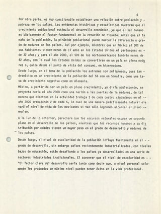 r1
Por otra parte, es muy cuestionable establecer una relación entre población y -
pobreza en los países. Las evidencias históricas y estadísticas muestran que el
crecimiento poblacional estimula el desarrollo económico, ya que el ser humano
es básicamente el factor fundamental en la creación de riqueza. Antes que el ta
maño de la población, la pirámide poblacional puede marcar la diferencia o gra-
do de madurez de los países. Así por ejemplo, mientras que en México el 50% de
sus habitantes tienen menos de 17 años en los Estados Unidos el parteaguas es -
de 32 años; y para el año 2000, el 50% de los norteamericanos tendrán menos de
42 años, con lo cual los Estados Unidos se convertiran en un país en plena madu
rez o, quiza desde el punto de vista del consumo, en hipermaduro.
Desde luego, en el tema de la población los extremos son peligrosos, pues tan -
dramático es un crecimiento de la población del 5% con en Somalia, como una ta-
sa de crecimiento negativa como en Alemania.
México, a partir de ser un país en pleno crecimiento, yo diría adolescente, se
proyecta hacia el año 2000 como una nación a las puertas de la madurez, de tal
manera que mientras en la actulidad trabaja 1 de cada cuatro ciudadanos en el --
año 2000 trabajarán 2 de cada 5, lo cual de una manera prácticamente natural ele
vará el nivel de vida de los mexicanos si tan sólo logramos alcanzar el pleno --
empleo.
A la luz de lo anterior, pareciera que los recursos naturales ocupan un sogundo
plano en el desarrollo de los países, mientras que los recursos humanos y su dis
tribución por edades tienen un mayor peso en el grado de desarrollo y madurez de
- los países.
Desde luego, el nivel de escolaridad de la población influye fuertemente en el - -
grado de desarrollo,, sin embargo países recientemente industrializados, con niveles
bajos de educación, están desafiando a los países ya desarrollados en una serie de
sectores industriales tradicionales. El aseverar que el nivel de escolaridad es - -
°El factor clave del desarrollo sería tanto como decir que, a nivel personal sola-
mente los graduados de máximo nivel pueden tener éxito en la vida profesional.
 