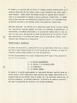 El hombre y su actitud ante la vida y el trabajo resultan determinantes en el
grado de desarrollo de los países, pues es muy sintomático que tanto Japón --
como Alemania - ambos países derrotados durante la Segunda Guerra Mundial - -
sean en la actualidad la segunda y tercera potencias industriales. Si además
estos países tuvieran una población de magnitud similar a la norteamericana,
ya habrían superado a los Estados Unidos como potencias industriales.
Habiendo analizado los efectos en el desarrollo tanto de los recursos natura
les, como de los recursos humanos, así como, los elementos climatológicos, la
escolaridad, la pirámide poblacional y la actitud del hombre ante la vida' pa-
rece ser que t i e n e más,peso en el grado de desa rrollo de los países,i pirá-
mide poblacional y la actitud del hombre ante la creación de riqueza, como --
factores que influyen en el desarrollo.
PRODUCTIVIDAD Y DESARRQLLO:
Al hablar de desarrollo y subdesarrollo tal vez deberíamos referirnos a países
con alta o baja productividad en la utilización de sus recursos, en lugar de -
llamarlos países desarrollados o en vías de desarrollo.
A nivel macroeconómico las causas fundamentales de la baja o alta productivi-
dad son las siguientes.
LA ACCION GUBERNAMENTAL
EL CAPITAL Y SU DISPONIBILIDD,
LA TECNOLOGIA,
LA FUERZA LABORAL.
En cuanto a la acción gubernamental es importante destacar aquellas áreas de --
acción tanto a nivel legislativo como operativo que tengan repercusión en la -
productividad de una nación. Como lo pueden ser: Las políticas impositivas, la
política económica, la paridad cambiaria, la política de comercio exterior; -
así como la asignación de recursos y las normas ecológicas.
 