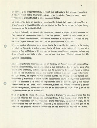 1.1
El capital y su disponibilidad, al icual que estructura del sistema financiero
y las políticas sobre inversión extranjera, tendrán fuertes repercu - - -
Ciones en la productividad a nivel macroeconómico.
La tecnología, tanto en cuanto a la protección industrial como al desarrollo, -
transferencia e investigación básica, es otro de los factores que influyen impor
tantemente en la productividad.
La fuerza laboral, suconiposición, educación, tamaño y organización afectarán --
fuertemente el desarrollo industrial de los países. Cuando se logra tener un --
sector laboral disciplinado, fuertemente motivado e integrado a la tarea de pro
ducir se logran avances substanciales en productividad y calidad.
Sí estos cuatro elementos se orientan hacia la creación de riqueza y a la produc
tividad, se lograrn grandes avances hacia el desarrollo industrial. Si por el -
contrario las políticas y directrices se tornan populistas, tendremos países sub
desarrollados y con baja productividad de sus recursos. (Véase el cuadro No. 1).
ASPECTOS IDEOLOGICOS:
Ante la competencia internacional es el hombre, el factor clave del desarrollo, -
con sus conocimientos, sus motivaciones y sus actitudes. A nivel país, para efec-
tos de este análisis, podemos suponer que la sumatoria de las actitudes y motiva-
ciones de los ciudadanos hacen a una nación exitosa o no en el campo internacio--
nal. Así mismo, se logran fuertes avances cuando los principios ideológicos son -
coherentes y flexibles y cuando existe cooperación entre los objetivos gubernamen
tales, la sociedad y la comunidad empresarial como el caso de Japón y más recien-
temente como el de Corea. Por el contrario,cuando los podres económico y políti-
co son antagónicos, normalmente se cae en el populismo en lo político y en la ba-
ja productividad en lo económico.
Desde el punto de vista ideológico, Francia e Inglaterra continian siendo las dos
potencias lÇderes del pensamiento contemporáneo. Y los latinos en el siglo XX he-
mos sido lidereados por los franceses. Dicho liderazgo, en nuestro tiempo, se ha
caracterizado más por defender el orgullo y la sensibilidad latina que por la de
fensa de los propios 'intereses económicos en las diferentes regiones del mundo.
 