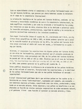 7
Esto es especialmente cierto si comparamos a los países latinoamericanos con -
los del Sureste Asiática, que parecen por ahora habernos sacado la delantera
en el campo de la competencia internacional.
La orientación ideológica de los países del Sureste Asiático, centrada en los
intereses y necesidades económicas de cara a la competencia internacional, ha
dado magníficos resultados y por ende ha arrancado a latinoamérica los produc
tos intensivos en mano de obra, mientras ésta se ha dedicado a polemizar sobre
la inversión extranjera, proteccionismo, seguridad de empleo y ha sostenido un
excesivo nacionalismo contrario a los intereses económicos.
Para mayor ilustración (véase el cuadro No, 2), crecimiento del P.N,B., en dis
tintas áreas geográficas de 1960 a 1982, en donde podemos apreciar que a pesar
de la recesión mundial de principios de los 80's, los países del Sureste Asiá-
tico estan creciendo al doble del resto del mundo, y latinoamerica se queda --
muy por detrás.
Asimismo, si comparamos las exportaciones de algunos paises del Sureste Asiáti
co con otras de latinoamérica, podremos observar que el promedio ponderado de
las exportaciones, como porcentaje del PNB, de los países del Sureste Asiático
ha pasado del 13% en 1965 al 32% en 1983. Mientras que en el caso de latinoame
rica, las exportaciones tan sólo h3fl crecido del 11T del PNB, en 1965 al 15% -
en 1983, como podemos apreciar en la gráfica del cuadro No. 3.
Estas gráficas demuestran la diferencia d orientación de los países Asiáticos
que se han volcado al exterior, fortaleciendo las exportaciones, y la debilidad
de los países latinoamericanos que aún no han podido fortalecer el mercado - - -
interregional
A nivel internacional podríamos decir que existen países en los cuales se ha --
fortalecido un cierto supongamos por ejemplo, una economía --
con numerosas empresas privadas, compitiendo unas con otras, produciendo y expor
tando en un mercado abierto. Estas empresas y sus países se benefician o se ven
afectadas en función de ciertas ventajas comparativas de orden meramente natural,
y el gobierno tiene como función el mantener un mercado abierto y libre,
 